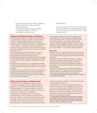 40	 Guia para a Construção do Plano Municipal para Infância e Adolescência – Programa Prefeito Amigo da Criança
Programa Prefeito Amigo da Criança
Conduzido pela Fundação Abrinq - Save the Children e apoiado
por várias parcerias, o Programa Prefeito Amigo da Criança
- PPAC (*), criado em 1996, objetiva estimular e apoiar os
municípios na implementação de políticas que resultem em
avanços na garantia dos direitos de crianças e de adolescentes
− de 0 a 18 anos −, de modo que, efetivamente, levem à
prática os princípios, orientações e determinações do Estatuto
da Criança e do Adolescente e da Convenção Internacional dos
Direitos da Criança.
Com abrangência nacional e desenvolvendo-se em ciclos de
quatro anos, correspondentes aos mandatos municipais, o
Programa apoia-se em três linhas básicas de ação:
l Mobilização - promovendo a articulação entre diferentes esferas
e setores do Poder Público Municipal, organizações da sociedade
civil, Conselhos de Direitos eTutelares e operadores do Sistema
de Justiça.
l Apoio técnico - orientando a busca e a análise de informações
que retratam a situação da criança e do adolescente, no município;
a fixação de metas; o planejamento de ações; o monitoramento e
a avaliação.
l Reconhecimento - outorgando o selo Prefeito Amigo da Criança
aos gestores que apresentam maiores avanços na garantia dos
direitos de crianças e de adolescentes, bem como premiando
“boas práticas”, consistentes em projetos inovadores e efetivos na
melhoria de vida dessa população.
A organização e a análise de informações e a elaboração de
planos (definição de metas e resultados e seleção de ações
com potencial para conduzir a seu alcance) se fazem em torno
de cinco eixos temáticos − promovendo vidas saudáveis;
acesso à educação de qualidade; proteção contra maus-tratos,
exploração e violência; Sistema de Garantia de Direitos - criação e
fortalecimento dos conselhos de direitos, setoriais e tutelares; e
de um eixo viabilizador − o orçamento criança e adolescente.
Mapa PPAC
Consiste em um instrumento informatizado, por meio do qual os
municípios elaboram o diagnóstico inicial e atualizam, anualmente,
as informações, refletindo o resultado das ações implementadas
pela gestão.
Para cada um dos eixos do PPAC, o mapa define resultados
esperados de gestão, em relação aos quais o município fixará
suas metas e acompanhará seu desempenho. Para cada
resultado esperado de gestão, são apresentados indicadores
(quantidades, taxas, proporções, existência) e suas respectivas
fontes de coleta.
O preenchimento inicial permite a seleção dos resultados em
relação aos quais atuar, a fixação das metas e a definição das
ações a empreender. A atualização anual configura a forma de
monitoramento e avaliação do plano de ação elaborado.
(*) Informações detalhadas sobre o programa podem ser obtidas em
www.fundabrinq.org.br/ppac.
Orçamento Criança e Adolescente
O Orçamento Criança e Adolescente - OCA (*) consiste
no resultado da aplicação de uma metodologia de seleção,
agrupamento e consolidação de informações constantes do
orçamento público, com o objetivo de esclarecer quanto um
ente federativo destina e efetivamente aplica na promoção e no
desenvolvimento da criança e do adolescente.
O agrupamento de informações é feito em três esferas
prioritárias de ação – saúde, educação e assistência social e
direitos de cidadania –, cada uma das quais detalhada em áreas
de atuação. A apuração do OCA pode ser feita em diferentes
momentos: com base nas informações constantes da Lei do
Orçamento Anual - LOA (previsão orçamentária) e nos dados de
execução orçamentária, que indicam o que realmente foi gasto
para as finalidades consideradas.
A metodologia oferece, ainda, orientações para que, após a
apuração do Orçamento Criança e Adolescente, seja feita sua
análise, por meio da elaboração do Relatório do OCA, do qual
devem constar avaliações quantitativas e qualitativas, estas
levando em conta aspectos das políticas a favor da infância e
da adolescência, adicionais aos gastos públicos expressos na
previsão e na execução orçamentária
(*) A elaboração da metodologia do OCA consistiu em iniciativa
da Fundação Abrinq – Save the Children, do Instituto de Estudos
Socioeconômicos (Inesc) e do Fundo das Nações Unidas para a
Infância – (Unicef). A metodologia, em detalhes, é encontrada na
publicação De Olho no Orçamento Criança.
l adolescentes.
Cada grupo deve ser formado por 20 a 25 pessoas.
Assim, a quantidade de grupos dependerá do tama-
nho do município e do número de setores e organi-
zações envolvidos.
l Poder Judiciário, Ministério Público, Defensoria
Pública, Polícia Civil, Conselho de Direitos,
Conselhos Tutelares;
l representações da sociedade civil (ONGs,
Universidades, Sistema S, empresas,
sociedades e clubes de serviço);
 