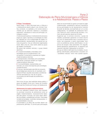 49
Apresentação
Parte 2
Elaboração do Plano Municipal para a Infância
e a Adolescência: Passo a Passo
5ª Etapa - Consolidação
Nesta etapa, o Plano Municipal para a Infância e
a Adolescência deverá adquirir seu formato final.
Seu conteúdo, na realidade, já foi sendo obtido à
medida que se definiram objetivos e resultados
esperados, indicadores e meios de verificação, es-
tratégias e prazos.
A natureza participativa e multissetorial do processo
exige que, agora, seja feita a consolidação do traba-
lho realizado por uma multiplicidade de órgãos im-
plementadores, representados não apenas por se-
tores de governo, mas por diferentes organizações
locais. Mais uma vez, essa tarefa caberá ao grupo
de trabalho coordenador.
De posse das análises setoriais, o grupo deverá
identificar:
l complementaridades, entendidas como
estratégias que se complementam e se
enriquecem mutuamente, propostas por órgãos
implementadores distintos;
l sobreposições, entendidas como estratégias
alternativas, propostas também por órgãos
implementadores diferentes;
l incompatibilidades, representadas, por
exemplo, por prazos discrepantes para estratégias
complementares;
l lacunas, representadas pela falta de proposta
de estratégia para alcance de um resultado, com
especial ênfase naqueles associados a problemas
centrais apontados por mais de um grupo,
no processo de identificação de problemas e
soluções.
Será muito útil que, para realização dessa análise, o
grupo de trabalho conte com o apoio do Conselho
Municipal dos Direitos da Criança e do Adolescente.
Alinhamento de órgãos implementadores
Uma vez realizada a análise crítica, será necessá-
rio promover encontros de alinhamento entre os
órgãos implementadores, necessariamente lidera-
dos pelo gestor municipal, nos quais sejam defini-
das prioridades; estabelecidos acordos; informadas
complementaridades; resolvidas sobreposições, in-
compatibilidades e lacunas.
A quantidade e as datas das reuniões devem ser
previamente definidas. O convite para participação
deve ser encaminhado ao gestor principal do órgão
implementador, ressaltando a decisiva importância
de sua participação (ou de representante investido
de poder de decisão, acompanhado por um ou dois
colaboradores, na qualidade de assessores técni-
cos). Tendo em vista a natureza das reuniões, o nú-
mero de participantes deverá ser limitado.
Sugere-se que, no primeiro encontro, o grupo de
trabalho coordenador apresente um breve resumo
de como foi desenvolvido todo o processo que re-
sultou nas propostas a serem examinadas, bem
como os problemas centrais identificados e os ob-
jetivos de solução a eles associados. Em seguida,
deverá apresentar, gradualmente, os aspectos que
requerem decisões, adequações ou acordos.
No que se refere à definição de prioridades, os pro-
blemas identificados coletivamente consistem em
“candidatos naturais”, tanto mais quando aponta-
 