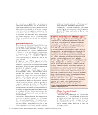 50	 Guia para a Construção do Plano Municipal para Infância e Adolescência – Programa Prefeito Amigo da Criança
dos por mais de um grupo. Há, no entanto, como
mencionado anteriormente, que se considerar a
capacidade de execução e resistir à formulação de
propostas inexequíveis que correm o risco de se ca-
racterizarem como demagógicas. Justificativas cla-
ras e objetivas devem ser elaboradas para os casos
de problemas que não podem, ainda, ser enfrenta-
dos, ou que não podem sê-lo na medida das expec-
tativas da sociedade representada nos processos
de discussão.
Formatação final do plano
Definidas as prioridades e alinhados os órgãos, ca-
berá ao grupo de trabalho coordenador a organiza-
ção da Matriz Lógica (ver Anexo 6: Matriz Lógica
do Plano Municipal para a Infância e a Adolescência
- modelo). Ao longo das repetidas utilizações des-
se recurso, ele foi sendo modificado e adaptado a
diferentes situações (ver quadro “Sobre o Método
ZOPP - Marco Lógico”). Também é o que se faz,
nesta proposta.
O importante é que a Matriz Lógica de um plano
de longa duração contenha os elementos que per-
mitam sua transformação em planos operacionais e
em projetos específicos, além do monitoramento e
a avaliação de sua implementação.
Assim, sugere-se que a Matriz Lógica do Plano
Municipal para a Infância e a Adolescência seja or-
ganizada para cada um dos objetivos de impacto
estabelecidos. Abaixo dele, serão relacionados os
objetivos intermediários (presentes na Matriz de
Objetivos e Resultados). Em cada caso, deverão
ser definidos os respectivos indicadores, objetiva-
mente verificáveis. O quadro seguinte detalhará os
resultados esperados (presentes nas Matrizes de
Análise Setorial elaboradas por todos os órgãos im-
plementadores que trataram do objetivo de impacto
focalizado); seus indicadores e meios de verificação;
as estratégias definidas; o setor ou organização res-
ponsável, em cada caso; e o prazo (ano) previsto
para seu alcance.
Com relação à responsabilidade, cabe observar que,
em planos ou projetos, ela deve ser individualiza-
da: responde pela execução, em planos, apenas um
setor ou organização; em projetos, a individualiza-
ção pode chegar a departamentos, equipes ou, até
mesmo, pessoas. Assim sendo, caso um resultado
esteja enunciado de modo que envolva responsabili-
dades diferentes, ele deve ser desmembrado.
Também para a organização da Matriz Lógica, será
útil que o grupo de trabalho conte com o apoio do
Conselho Municipal dos Direitos da Criança e do
Adolescente.
Sobre o Método Zopp - Marco Lógico
O Marco Lógico foi originalmente desenvolvido para a United
States Agency for International Development (USAID), em
1969, sendo, posteriormente, não apenas incorporado ao
Método ZOPP, pela GTZ, mas amplamente adotado em
projetos de organismos internacionais. No Brasil, desde os
anos 1980, vem sendo difundido e utilizado.
O propósito do Marco Lógico (ou Matriz Lógica) é reunir, de
forma resumida e de fácil visualização, todos os elementos
importantes de um projeto (seus impactos, resultados,
estratégias e responsabilidades), facilitando o entendimento
por todos os envolvidos, representando um instrumento de
gestão e fornecendo os parâmetros para a avaliação.
O Marco Lógico original (*) consiste em matriz de dupla entrada
na qual são registrados, em um dos eixos, o objetivo superior
(aquele para o qual o projeto contribui, ou seja, o objetivo de
impacto), o objetivo do projeto, os resultados esperados e as
atividades a serem realizadas. No outro eixo, são registrados
os indicadores (respectivamente, de impacto, de efetividade,
de desempenho e operacionais), as fontes de comprovação ou
verificação e pressupostos (condições importantes que devem
estar presentes para que objetivos, resultados e atividades se
realizem e riscos a serem considerados).
Algumas fontes dão ao Marco Lógico o nome de Matriz de
Planejamento do Projeto. Outras os consideram ferramentas
distintas, com o Marco Lógico provendo a visão geral e a
Matriz de Planejamento, o detalhamento operacional.
(*) Esse modelo pode ser encontrado nas fontes de consulta sobre
o Método ZOPP, antes indicadas.
6ª Etapa - Aprovação, divulgação
e institucionalização
Consolidado, o Plano Municipal para a Infância e a
Adolescência 2012 - 2021 deverá ser encaminhado
ao Conselho Municipal dos Direitos da Criança e
do Adolescente, pelo gestor municipal. Embora o
Conselho tenha estado presente em todas as fa-
ses do processo, deverá, agora, dar ao Plano sua
aprovação formal.
 