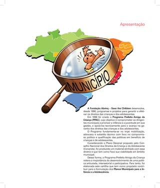 5
Apresentação
Apresentação
A Fundação Abrinq – Save the Children desenvolve,
desde 1990, programas e projetos para garantir e efeti­
var os direitos das crianças e dos adolescentes.
Em 1996 foi criado o Programa Prefeito Amigo da
Criança (PPAC), cujo objetivo é comprometer os dirigen-
tes municipais a priorizar a infância e a juventude em sua
gestão, e apoiá-los tecnicamente para o avanço na ga-
rantia dos direitos das crianças e dos adolescentes.
O Programa fundamenta-se no tripé mobilização,
advocacy e subsídio técnico com foco no compromis­
so político e qualificação das políticas em benefício de
crianças e de adolescentes.
Considerando o Plano Decenal proposto pelo Con-
selho Nacional dos Direitos da Criança e do Adolescente
(Conanda), foi produzido um material alinhado com essa
diretriz e que tem como foco sua viabilidade em âmbito
municipal.
Dessa forma, o Programa Prefeito Amigo da Criança
reitera a importância do desenvolvimento de uma políti-
ca articulada, intersetorial e participativa. Para tanto, foi
elaborada esta cartilha que tem como propósito contri-
buir para a formulação dos Planos Municipais para a In-
fância e a Adolescência.
 