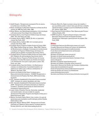 72	 Guia para a Construção do Plano Municipal para Infância e Adolescência – Programa Prefeito Amigo da Criança
Bibliografia
l Ackoff, Russel L. Planejamento empresarial. Rio de Janeiro,
LivrosTécnicos e Científicos, 1978.
l Brasil. Constituição da República Federativa do Brasil de 05 de
outubro de 1988. São Paulo,Atlas, 1988.
l Brose, Markus, org. Metodologia participativa. Uma introdução
a 29 instrumentos. PortoAlegre,Tomo Editorial, 2001.
l FundaçãoAbrinq. Guia Programa PrefeitoAmigo da Criança
2009 - 2012. São Paulo, sem data.
l FundaçãoAbrinq. INESC. UNICEF. De olho no orçamento
criança. São Paulo, 2007.
l FundaçãoAbrinq. Instituto C&A. Um município para as
crianças. São Paulo, 2009.
l FundaçãoAbrinq. Programa PrefeitoAmigo da Criança 2009 -
2012. Mapa PrefeitoAmigo da Criança - Mapa PPAC. Sistema
de Monitoramento eAvaliação. O processo de monitoramento
e avaliação do Programa PrefeitoAmigo da Criança. Um
subsídio para as gestões municipais. Documento interno.
l FundaçãoAbrinq. Programa PrefeitoAmigo da Criança 2009 -
2012. Relatório de recomendações. Documento interno.
l Fundação Abrinq. Programa Prefeito Amigo da Criança.
Conselhos e Fundos Municipais dos Direitos da Criança
e do Adolescente. Guia para a ação passo a passo. São
Paulo, sem data.
l FundaçãoAbrinq. Save the Children. Um Brasil para as
crianças e os adolescentes.A sociedade brasileira e os
objetivos do milênio para a infância e adolescência. III
Relatório. São Paulo, 2010.
l Governo do Estado de São Paulo, Fundação para o
DesenvolvimentoAdministrativo - FUNDAP. Planejamento e
Gerenciamento de Projetos. São Paulo, 2006 (www.fundap.
sp.gov.br).
l GTZ - Deutsche Gesellschaft fürTechnische Zusammenarbeit.
ZOPP - Iniciação do método. Apostilado, sem data.
l GTZ - Deutsche Gesellschaft fürTechnische Zusammenarbeit.
ZOPP - Planejamento de Projetos Orientado por Objetivos.
Unidade 4 - Questões fundamentais do desenvolvimento
empresarial. (www.scribd.com).
l Lopes, Carlos eTheisohn,Thomas. Ownership, leadership
and transformation. Can we do better for capacity
development? NovaYork, Programa das Nações Unidas para o
Desenvolvimento, 2003.
l Martins, Humberto Falcão; Marini, Caio e outros. Um guia de
governança para resultados na administração pública. Brasília,
Publix Editora, 2010.
l Minguillo, Miguel. Método ZOPP - Planejamento de Projeto
Orientado por Objetivos. Santa Catarina, Fundação Maurício
Sirotsky Sobrinho, sem data (www.seplag.pb.gov.br).
l Parente, Maria Pia. Neste município criança não trabalha: o
que os prefeitos podem e devem fazer para eliminar o trabalho
infantil doméstico e proteger as jovens trabalhadoras. Brasília,
OIT /Abrinq /ANDI, 2003.
l Rede Nacional Primeira Infância. Plano Nacional pela Primeira
Infância. Brasília, 2010.
l WPM Consultoria. ProgramaVeracel deApoio à Educação
Municipal. Desenvolvimento de Equipes Escolares.
Planejamento. Elaboração e gerenciamento de projetos. São
Paulo, 2008.
Sites:
Confederação Nacional dos Municípios (www.cnm.org,br)
Conselho Nacional dos Direitos da Criança e doAdolescente
(www.direitoshumanos.gov.br/conselho/conanda)
Fundo Nacional de Desenvolvimento da Educação
(www.fnde.gov.br)
Ministério da Educação (www.mec.gov.br)
Ministério da Saúde (www.saude.gov.br)
Ministério do Desenvolvimento Social e Combate à Fome
(www.mds.gov.br)
Ministério do Esporte (www.esporte.gov.br)
Ministério doTrabalho e Emprego (www.mte.gov.br)
Observatório Nacional dos Direitos das Crianças eAdolescentes
(www.obscriancaeadolescente.gov.br)
Portal daTransparência (www.portaltransparencia.gov.br)
Portal dos Direitos da Criança e doAdolescente
(www.direitosdacrianca.org.br)
Secretaria dos Direitos Humanos (www.direitoshumanos.gov.br)
 