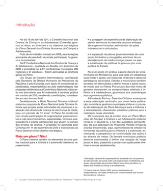 6	 Guia para a Construção do Plano Municipal para Infância e Adolescência – Programa Prefeito Amigo da Criança
Introdução
No dia 19 de abril de 2011, o Conselho Nacional dos
Direitos da Criança e do Adolescente (Conanda) apro-
vou os eixos, as diretrizes e os objetivos estratégicos
do Plano Decenal dos Direitos Humanos de Crianças e
Adolescentes.
Fruto de um trabalho iniciado em 2009, as orientações
aprovadas são resultado de ampla participação do gover-
no e da sociedade.
Na 8° Conferência Nacional dos Direitos da Criança e
do Adolescente – realizada em Brasília, em dezembro de
2009, e precedida por 2.611 conferências municipais, 260
regionais e 27 estaduais – foram aprovadas as diretrizes
gerais do Plano.
Um Grupo de Trabalho Interministerial, coordenado
pela Secretaria de Direitos Humanos da Presidência da
República e pelo Conanda, com apoio de consultorias es-
pecializadas, responsabilizou-se pela sistematização das
propostas deliberadas na Conferência Nacional, elaboran-
do um documento que foi submetido à consulta pública
em outubro de 2010, recebendo contribuições, considera-
das em seu formato final.
Paralelamente, a Rede Nacional Primeira Infância1
elaborou proposta de Plano Nacional pela Primeira In-
fância que propõe ações articuladas de promoção e re-
alização dos direitos da criança de até 6 anos de idade,
para um período de 12 anos2
. O Plano foi construído
com ampla participação de organizações governamen-
tais e não governamentais, especialistas, técnicos, pes-
quisadores e outros profissionais que atuam no campo
dos direitos da criança. A proposta foi aprovada pelo
Conanda em 14 de dezembro de 2010 e incorporada ao
Plano Decenal como objetivo estratégico.
Mais um plano? Não!
O Plano Decenal contém os elementos de uma polí-
tica nacional para a infância e a juventude brasileiras, re-
presentando:
l a passagem de experiências de elaboração de
planos temáticos ou setoriais para um enfoque
abrangente e inclusivo, estimulador de ações
intersetoriais e articuladas;
l a superação de planos governamentais de curto
prazo, limitados a uma gestão, em favor de um
planejamento de médio e longo prazos, ou seja,
a substituição de políticas de governo por uma
política de Estado.
Para ser posto em prática, o plano deverá ser enca-
minhado aos Ministérios, para que cada um estabeleça
suas metas e ações, com base nas diretrizes e objetivos
estratégicos aprovados. Estados e municípios também
deverão ser estimulados a definir metas e ações locais,
de modo que os Planos Plurianuais dos três níveis de
governo incorporem os compromissos relativos à in-
fância e à adolescência, garantindo sua consideração
nos orçamentos públicos.
A Fundação Abrinq - Save the Children antecipa-se
a essa orientação nacional e, por meio desta publica-
ção, convida os gestores municipais a liderar o proces-
so de elaboração do Plano Municipal para a Infância e
a Adolescência, oferecendo subsídios práticos para a
realização dessa atividade.
Os municípios que já contam com um Plano Muni-
cipal de Atenção à Criança e ao Adolescente poderão
revisá-lo e atualizá-lo, à luz das sugestões apresenta-
das. Os que participam do Programa Prefeito Amigo da
Criança encontrarão, aqui, oportunidade de ampliar os
horizontes da política para a infância e a juventude, au-
mentando a perspectiva de continuidade das ações e
do alcance de metas. Os demais municípios poderão
sentir-se estimulados a definir sua atuação de longo
prazo na área, passando a pautar suas ações pelas dire-
trizes e metas estabelecidas.
1
Articulação nacional de organizações da sociedade civil, do governo,
do setor privado, de outras redes e de organizações multilateriais que
atuam na promoção da primeira infância como item prioritário na
defesa dos direitos da criança e do adolescente.
2
O marco final do Plano é 2022, ano do bicentenário da
Independência, uma data símbolo para uma sociedade que se quer
democrática e inclusiva.
 