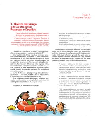 7
Apresentação
Parte 1
Fundamentação
1 - Direitos da Criança
e doAdolescente:
Propostas e Desafios
“É dever da família, da sociedade e do Estado assegurar
à criança e ao adolescente, com absoluta prioridade, o
direito à vida, à saúde, à alimentação, à educação, ao lazer,
à profissionalização, à cultura, à dignidade, ao respeito, à
liberdade e à convivência familiar e comunitária, além de
colocá-los a salvo de toda forma de negligência, discriminação,
exploração, violência, crueldade e opressão” (CONSTITUIÇÃO
DA REPÚBLICA FEDERATIVA DO BRASIL, ART. 227).
Passados 22 anos, estarão o Estado e a sociedade bra-
sileiros cumprindo com o preceito constitucional?
Esforços têm sido feitos, iniciativas têm sido toma-
das, sucessos têm sido alcançados. O Brasil vem apren-
dendo a cuidar de sua infância e de sua juventude. Sobre
isso, não resta dúvida. Mas, como em tudo na vida, há
um caminho a percorrer... Permanecem situações ina-
ceitáveis. Permanecem diferenças entre regiões, estas,
mais afetadas por um tipo de problema; aquelas, por ou-
tros. E mesmo ali onde já se alcançou um elevado pata-
mar de atenção, sempre há o que fazer... É o princípio da
melhoria contínua!
Menos de dois anos após a promulgação da Constitui-
ção Federal, a Lei nº 8.069, de 13 de julho de 1990, instituiu
o Estatuto da Criança e do Adolescente (ECA).
A lei atribuiu significado à expressão “absoluta prio-
ridade”, mencionada na Constituição Federal, destacando
as obrigações do Estado (art. 4º, parágrafo único):
“A garantia de prioridade compreende:
a) primazia de receber proteção e socorro, em quais-
quer circunstâncias;
b) precedência de atendimento nos serviços públicos
ou de relevância pública;
c) preferência na formulação e na execução de políticas
sociais públicas;
d) destinação privilegiada de recursos públicos nas áre-
as relacionadas com a proteção à infância e à juventude”.
Também tratou da proteção à família, não esquecen-
do de que os problemas que a afetam são causa impor-
tante das situações de negligência, discriminação, explo-
ração, violência, crueldade e opressão das quais todas as
crianças e jovens deveriam ser afastados, e que também
ela precisa de apoio e ajuda para cumprir com seu dever
de assegurar a seus filhos os direitos fundamentais.
“A criança e o adolescente têm direito a proteção à
vida e à saúde, mediante efetivação de políticas so-
ciais públicas que permitam o nascimento e o desen-
volvimento sadio e harmonioso, em condições dignas
de existência” (ESTATUTO DA CRIANÇA E DO ADO-
LESCENTE, ART. 7º).
“A criança e o adolescente têm direito à liberdade,
ao respeito e à dignidade como pessoas humanas
em processo de desenvolvimento e como sujeitos
de direitos civis, humanos e sociais garantidos na
Constituição e nas leis” (ESTATUTO DA CRIANÇA E
DO ADOLESCENTE, ART. 15).
“Toda criança ou adolescente tem direito a ser criado
e educado no seio da sua família e, excepcionalmente,
em família substituta, assegurada a convivência familiar
e comunitária, em ambiente livre da presença de pes-
soas dependentes de substâncias entorpecentes” (ES-
TATUTO DA CRIANÇA E DO ADOLESCENTE, ART. 19).
 