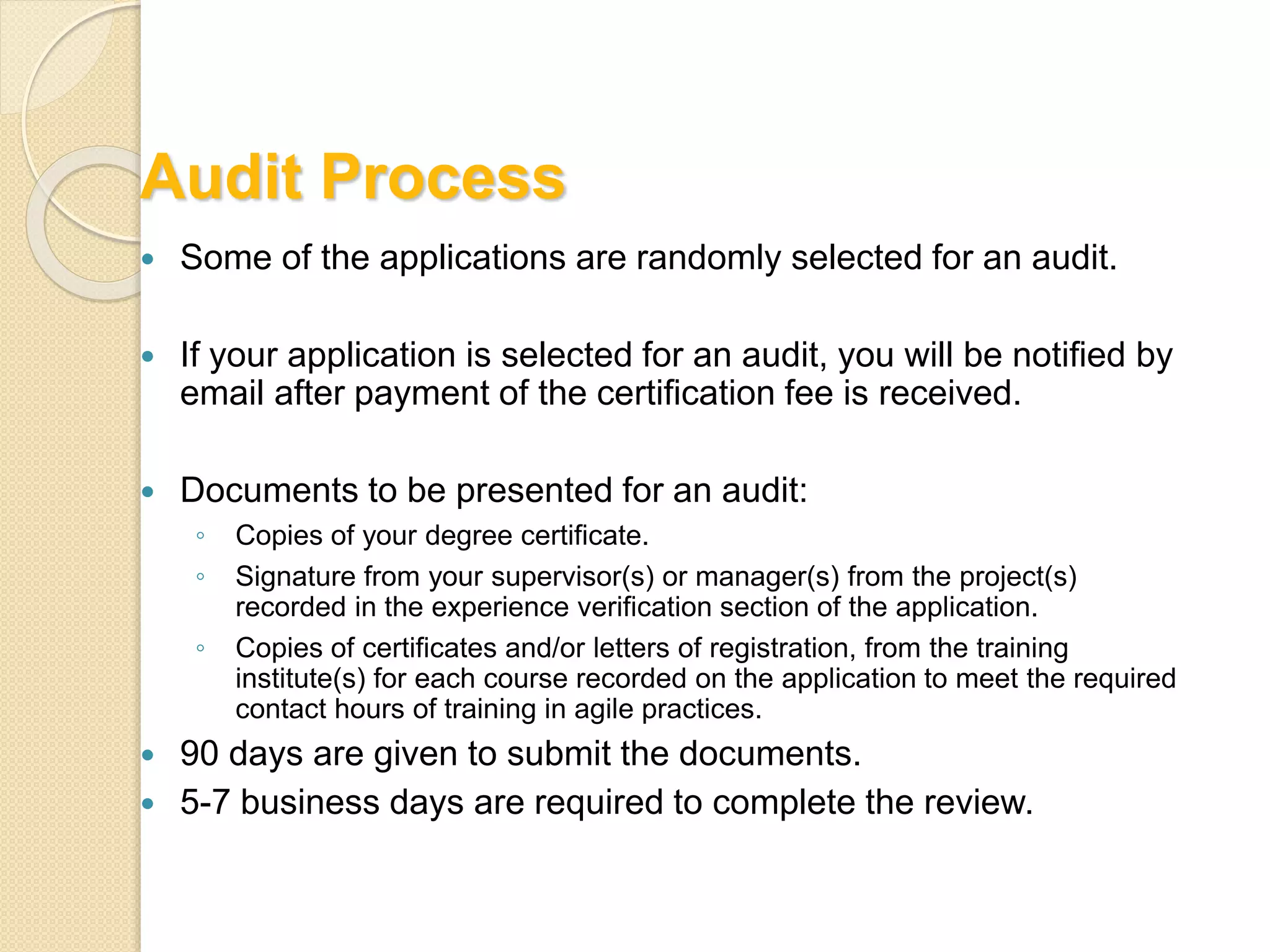 Audit Process
Some of the applications are randomly selected for an audit.
If your application is selected for an audit, you will be notified by
email after payment of the certification fee is received.
Documents to be presented for an audit:
◦ Copies of your degree certificate.
◦ Signature from your supervisor(s) or manager(s) from the project(s)
recorded in the experience verification section of the application.
◦ Copies of certificates and/or letters of registration, from the training
institute(s) for each course recorded on the application to meet the required
contact hours of training in agile practices.
90 days are given to submit the documents.
5-7 business days are required to complete the review.