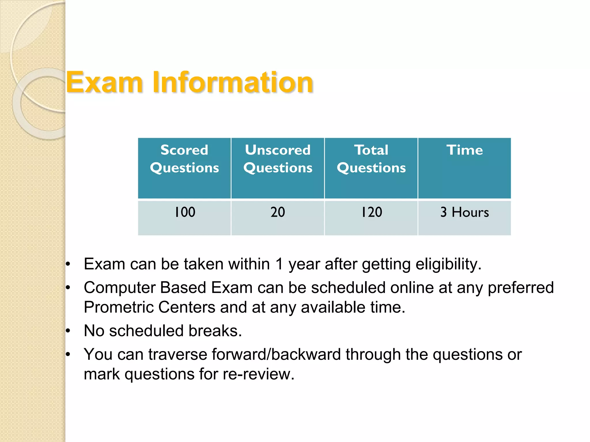 Exam Information
Scored
Questions
Unscored
Questions
Total
Questions
Time
100 20 120 3 Hours
• Exam can be taken within 1 year after getting eligibility.
• Computer Based Exam can be scheduled online at any preferred
Prometric Centers and at any available time.
• No scheduled breaks.
• You can traverse forward/backward through the questions or
mark questions for re-review.