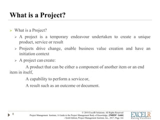 What is a Project?
 What is a Project?
 A project is a temporary endeavour undertaken to create a unique
product, service or result
 Projects drive change, enable business value creation and have an
initiation context
 A project can create:
A product that can be either a component of another item or an end
item in itself,
A capability to perform a serviceor,
A result such as an outcome or document.
8
© 2018 ExcelR Solutions. All Rights Reserved
Project Management Institute, A Guide to the Project Management Body of Knowledge, (PMBOK® Guide)
- Sixth Edition, Project Management Institute, Inc., 2017, Page 4-6
 