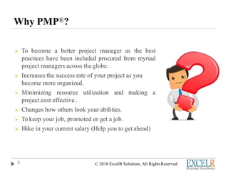 Why PMP®?
 To become a better project manager as the best
practices have been included procured from myriad
project managers across the globe.
 Increases the success rate of your project as you
become more organized.
 Minimizing resource utilization and making a
project cost effective .
 Changes how others look your abilities.
 To keep your job, promoted or get a job.
 Hike in your current salary (Help you to get ahead)
3 © 2018 ExcelR Solutions. All RightsReserved
 