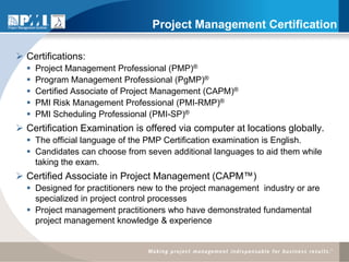 Project Management Certification

 Certifications:
     Project Management Professional (PMP)®
     Program Management Professional (PgMP)®
     Certified Associate of Project Management (CAPM)®
     PMI Risk Management Professional (PMI-RMP)®
     PMI Scheduling Professional (PMI-SP)®
 Certification Examination is offered via computer at locations globally.
   The official language of the PMP Certification examination is English.
   Candidates can choose from seven additional languages to aid them while
    taking the exam.
 Certified Associate in Project Management (CAPM™)
   Designed for practitioners new to the project management industry or are
    specialized in project control processes
   Project management practitioners who have demonstrated fundamental
    project management knowledge & experience
 