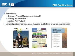 PMI Publications


 Periodicals
   Quarterly Project Management Journal®
   Monthly PM Network®
   Monthly PMI Today®
 Largest project management-focused publishing program in existence
 