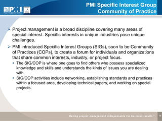 PMI Specific Interest Group
                                              Community of Practice


 Project management is a broad discipline covering many areas of
  special interest. Specific interests in unique industries pose unique
  challenges.
 PMI introduced Specific Interest Groups (SIGs), soon to be Community
  of Practices (COPs), to create a forum for individuals and organizations
  that share common interests, industry, or project focus.
   The SIG/COP is where one goes to find others who possess specialized
    knowledge and skills and understands the kinds of issues you are dealing
    with.
   SIG/COP activities include networking, establishing standards and practices
    within a focused area, developing technical papers, and working on special
    projects.




                                                                                  18
 