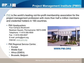Project Management Institute (PMI®)


 PMI is the world’s leading not-for-profit membership association for the
  project management profession with more than half a million members
  and credential holders in 185 countries.
   PMI Headquarters:
     Four Campus Boulevard
     Newtown Square, Pennsylvania 19073-3299
     Telephone: +1-610-356-4600
     Fax: +1-610-356-4647
     E-mail: pmihq@pmi.org
     Internet: www.pmi.org

   PMI Regional Service Centre:
    • Europe
    • Middle East                                WWW.PMI.ORG
    • Africa (EMEA)
    • Brussels, Belgium
 