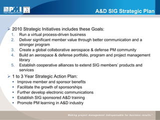 A&D SIG Strategic Plan


 2010 Strategic Initiatives includes these Goals:
  1.    Run a virtual process-driven business
  2.    Deliver significant member value through better communication and a
        stronger program
  3.    Create a global collaborative aerospace & defense PM community
  4.    Build an aerospace & defense portfolio, program and project management
        library
  5.    Establish cooperative alliances to extend SIG members’ products and
        services
 1 to 3 Year Strategic Action Plan:
      Improve member and sponsor benefits
      Facilitate the growth of sponsorships
      Further develop electronic communications
      Establish SIG sponsored A&D training
      Promote PM learning in A&D industry
 
