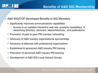 Benefits of A&D SIG Membership


 A&D SIG/COP Developed Benefits to SIG Members:
   Significantly improved communications capabilities
    • Access to an updated interactive web site, quarterly newsletters, a
      networking directory, seminars, teleconferences,, and publications.
   Promotion of peer to peer PM member networking
   Advocacy of A&D industry organizational sponsorships
   Advocacy of alliances with professional organizations
   Established & sponsored A&D industry PM training
   Promotion of advanced A&D industry PM learning
   Development of A&D SIG Local Interest Groups
 