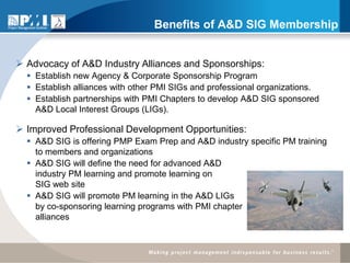 Benefits of A&D SIG Membership


 Advocacy of A&D Industry Alliances and Sponsorships:
   Establish new Agency & Corporate Sponsorship Program
   Establish alliances with other PMI SIGs and professional organizations.
   Establish partnerships with PMI Chapters to develop A&D SIG sponsored
    A&D Local Interest Groups (LIGs).

 Improved Professional Development Opportunities:
   A&D SIG is offering PMP Exam Prep and A&D industry specific PM training
    to members and organizations
   A&D SIG will define the need for advanced A&D
    industry PM learning and promote learning on
    SIG web site
   A&D SIG will promote PM learning in the A&D LIGs
    by co-sponsoring learning programs with PMI chapter
    alliances
 