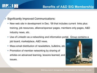 Benefits of A&D SIG Membership


 Significantly Improved Communications:
   New web site in development in Dec. ‘09 that includes current links plus:
    training, job resources, alliance/sponsor pages, members only pages, A&D
    industry news, etc.
   Use of Linkedin as a networking and information portal. Group contains a
    job board, marketplace, A&D news.
   Mass email distribution of newsletters, bulletins, etc.
   Promotion of member networking by sharing of
    articles on advanced learning, lessons learned, and                    new
    issues.
 