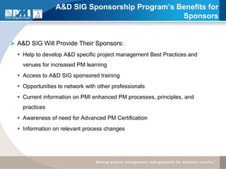 A&D SIG Sponsorship Program’s Benefits for
                                                Sponsors


 A&D SIG Will Provide Their Sponsors:
   Help to develop A&D specific project management Best Practices and
    venues for increased PM learning
   Access to A&D SIG sponsored training
   Opportunities to network with other professionals
   Current information on PMI enhanced PM processes, principles, and
    practices
   Awareness of need for Advanced PM Certification
   Information on relevant process changes
 