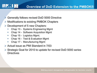 Overview of DoD Extension to the PMBOK®


 Generally follows revised DoD 5000 Directive
 Modifications to existing PMBOK Chapters
 Development of 5 new Chapters:
     Chap 13 -   Systems Engineering Mgmt
     Chap 14 -   Software Acquisition Mgmt
     Chap 15 -   Logistics Mgmt.
     Chap 16 -   Test & Evaluation Mgmt
     Chap 17 -   Manufacturing Mgmt
 Actual issue as PMI Standard in 7/03
 Strategic Goal for 2010 to update for revised DoD 5000 series
  Directives
 