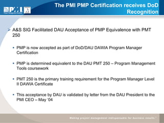 The PMI PMP Certification receives DoD
                                                   Recognition


 A&S SIG Facilitated DAU Acceptance of PMP Equivalence with PMT
  250

   PMP is now accepted as part of DoD/DAU DAWIA Program Manager
    Certification

   PMP is determined equivalent to the DAU PMT 250 – Program Management
    Tools coursework

   PMT 250 is the primary training requirement for the Program Manager Level
    II DAWIA Certificate

   This acceptance by DAU is validated by letter from the DAU President to the
    PMI CEO – May ‘04
 