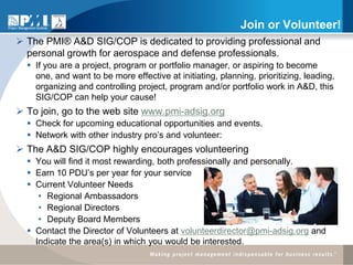 Join or Volunteer!
 The PMI® A&D SIG/COP is dedicated to providing professional and
  personal growth for aerospace and defense professionals.
   If you are a project, program or portfolio manager, or aspiring to become
    one, and want to be more effective at initiating, planning, prioritizing, leading,
    organizing and controlling project, program and/or portfolio work in A&D, this
    SIG/COP can help your cause!
 To join, go to the web site www.pmi-adsig.org
   Check for upcoming educational opportunities and events.
   Network with other industry pro’s and volunteer:
 The A&D SIG/COP highly encourages volunteering
   You will find it most rewarding, both professionally and personally.
   Earn 10 PDU’s per year for your service
   Current Volunteer Needs
     • Regional Ambassadors
     • Regional Directors
     • Deputy Board Members
   Contact the Director of Volunteers at volunteerdirector@pmi-adsig.org and
    Indicate the area(s) in which you would be interested.
 