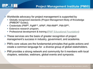 Project Management Institute (PMI®)


 Worldwide advocacy for project management is supported by
   Globally recognized standards (Project Management Body of Knowledge
    (PMBOK® Guide)),
   Credentials (PMP®, PgMP ®, APM®, PMI-RMP®, PMI-SP®),
   Extensive research program,
   Professional development & training (PMI® Educational Foundation)
 These services are the basis of greater recognition of project
  management’s success in industry, government, and academia.
 PMI's core values are the fundamental principles that guide actions and
  create a common language for a diverse group of global stakeholders.
 PMI provides a strong network and community for it members with local
  chapters, websites, webinars, global events and symposia.



                                                                            3
 