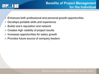 Benefits of Project Management
                                                 for the Individual


   Enhances both professional and personal growth opportunities
   Develops portable skills and experience
   Builds one’s reputation and network
   Creates high visibility of project results
   Increases opportunities for salary growth
   Provides future source of company leaders
 