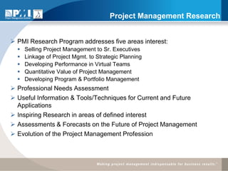 Project Management Research


 PMI Research Program addresses five areas interest:
     Selling Project Management to Sr. Executives
     Linkage of Project Mgmt. to Strategic Planning
     Developing Performance in Virtual Teams
     Quantitative Value of Project Management
     Developing Program & Portfolio Management
 Professional Needs Assessment
 Useful Information & Tools/Techniques for Current and Future
  Applications
 Inspiring Research in areas of defined interest
 Assessments & Forecasts on the Future of Project Management
 Evolution of the Project Management Profession
 