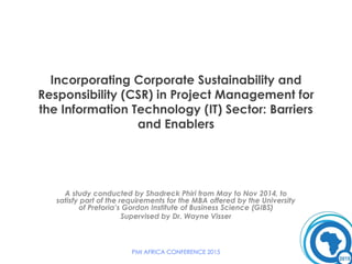 Incorporating Corporate Sustainability and
Responsibility (CSR) in Project Management for
the Information Technology (IT) Sector: Barriers
and Enablers
A study conducted by Shadreck Phiri from May to Nov 2014, to
satisfy part of the requirements for the MBA offered by the University
of Pretoria’s Gordon Institute of Business Science (GIBS)
Supervised by Dr. Wayne Visser
PMI AFRICA CONFERENCE 2015
 