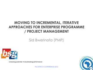 MOVING TO INCREMENTAL, ITERATIVE
APPROACHES FOR ENTERPRISE PROGRAMME
/ PROJECT MANAGEMENT
Sid Bwerinofa (PMP)
PMI AFRICA CONFERENCE 2015
 