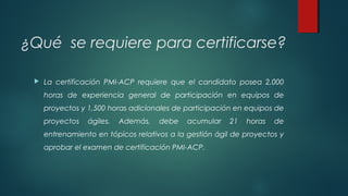 ¿Qué se requiere para certificarse?
 La certificación PMI-ACP requiere que el candidato posea 2,000
horas de experiencia general de participación en equipos de
proyectos y 1,500 horas adicionales de participación en equipos de
proyectos ágiles. Además, debe acumular 21 horas de
entrenamiento en tópicos relativos a la gestión ágil de proyectos y
aprobar el examen de certificación PMI-ACP.
 