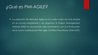 ¿Qué es PMI-AGILE?
 La adopción de Métodos Ágiles se ha vuelto cada vez más amplia
en el mundo empresarial y de negocios. El Project Management
Institute (PMI) ha reconocido este crecimiento con la introducción
de la nueva certificación PMI-Agile Certified Practitioner (PMI-ACP).
 