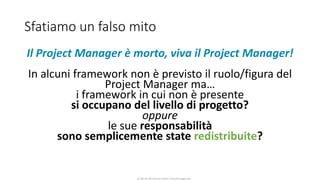 CC-BY-NC-NDSimone Onofri e Claudia Spagnuolo
Sfatiamo un falso mito
Il Project Manager è morto, viva il Project Manager!
In alcuni framework non è previsto il ruolo/figura del
Project Manager ma…
i framework in cui non è presente
si occupano del livello di progetto?
oppure
le sue responsabilità
sono semplicemente state redistribuite?
 
