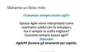 CC-BY-NC-NDSimone Onofri e Claudia Spagnuolo
Sfatiamo un falso mito
«Conviene sempre essere agili»
Spesso Agile viene interpretato come
«partiamo subito con lo sviluppo»,
ma è sempre la scelta migliore?
Conviene sempre essere agili?
Dipende!
AgilePF fornisce gli strumenti per capirlo.
 