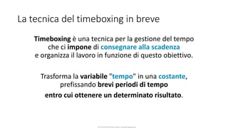 CC-BY-NC-NDSimone Onofri e Claudia Spagnuolo
La tecnica del timeboxing in breve
Timeboxing è una tecnica per la gestione del tempo
che ci impone di consegnare alla scadenza
e organizza il lavoro in funzione di questo obiettivo.
Trasforma la variabile "tempo" in una costante,
prefissando brevi periodi di tempo
entro cui ottenere un determinato risultato.
 