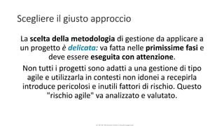 CC-BY-NC-NDSimone Onofri e Claudia Spagnuolo
Scegliere il giusto approccio
La scelta della metodologia di gestione da applicare a
un progetto è delicata: va fatta nelle primissime fasi e
deve essere eseguita con attenzione.
Non tutti i progetti sono adatti a una gestione di tipo
agile e utilizzarla in contesti non idonei a recepirla
introduce pericolosi e inutili fattori di rischio. Questo
"rischio agile" va analizzato e valutato.
 