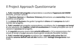 CC-BY-NC-NDSimone Onofri e Claudia Spagnuolo
Il Project Approach Questionnarie
1. Tutti i membri del progetto comprendono e accettano l’approccio del DSDM
(filosofia, principi e prassi).
2. Il Business Sponsor e il Business Visionary dimostrano una ownership chiara e
proattiva sul progetto.
3. La visione di Business che guida il progetto è chiara ed è compresa da tutti i
membri del progetto.
4. Tutti i membri del progetto comprendono e accettano che la consegna nei tempi
di una soluzione che rispetta i criteri di accettazione è il modo principale con cui si
valuterà il successo del progetto.
5. Ai requisiti possono essere date priorità differenti e c’è la comprensione che i
vincoli di tempi e budget possano essere gestiti rendendo flessibile l’ambito.
6. Tutti i membri del progetto accettano che i requisiti nelle prime fasi del
progetto saranno definiti solo ad alto livello e che i dettagli emergeranno man
mano.
 