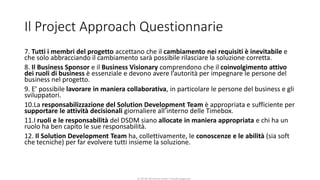 CC-BY-NC-NDSimone Onofri e Claudia Spagnuolo
Il Project Approach Questionnarie
7. Tutti i membri del progetto accettano che il cambiamento nei requisiti è inevitabile e
che solo abbracciando il cambiamento sarà possibile rilasciare la soluzione corretta.
8. Il Business Sponsor e il Business Visionary comprendono che il coinvolgimento attivo
dei ruoli di business è essenziale e devono avere l’autorità per impegnare le persone del
business nel progetto.
9. E’ possibile lavorare in maniera collaborativa, in particolare le persone del business e gli
sviluppatori.
10.La responsabilizzazione del Solution Development Team è appropriata e sufficiente per
supportare le attività decisionali giornaliere all’interno delle Timebox.
11.I ruoli e le responsabilità del DSDM siano allocate in maniera appropriata e chi ha un
ruolo ha ben capito le sue responsabilità.
12. Il Solution Development Team ha, collettivamente, le conoscenze e le abilità (sia soft
che tecniche) per far evolvere tutti insieme la soluzione.
 