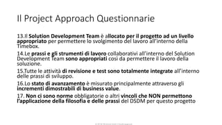 CC-BY-NC-NDSimone Onofri e Claudia Spagnuolo
Il Project Approach Questionnarie
13.Il Solution Development Team è allocato per il progetto ad un livello
appropriato per permettere lo svolgimento del lavoro all’interno della
Timebox.
14.Le prassi e gli strumenti di lavoro collaborativi all’interno del Solution
Development Team sono appropriati così da permettere il lavoro della
soluzione.
15.Tutte le attività di revisione e test sono totalmente integrate all’interno
delle prassi di sviluppo.
16.Lo stato di avanzamento è misurato principalmente attraverso gli
incrementi dimostrabili di business value.
17. Non ci sono norme obbligatorie o altri vincoli che NON permettono
l’applicazione della filosofia e delle prassi del DSDM per questo progetto
 