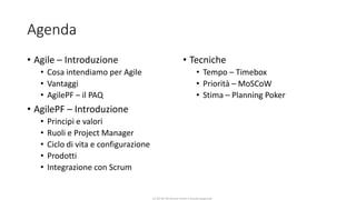 CC-BY-NC-NDSimone Onofri e Claudia Spagnuolo
Agenda
• Agile – Introduzione
• Cosa intendiamo per Agile
• Vantaggi
• AgilePF – il PAQ
• AgilePF – Introduzione
• Principi e valori
• Ruoli e Project Manager
• Ciclo di vita e configurazione
• Prodotti
• Integrazione con Scrum
• Tecniche
• Tempo – Timebox
• Priorità – MoSCoW
• Stima – Planning Poker
 
