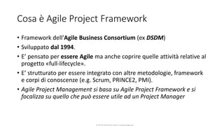 CC-BY-NC-NDSimone Onofri e Claudia Spagnuolo
Cosa è Agile Project Framework
• Framework dell’Agile Business Consortium (ex DSDM)
• Sviluppato dal 1994.
• E’ pensato per essere Agile ma anche coprire quelle attività relative al
progetto «full-lifecycle».
• E’ strutturato per essere integrato con altre metodologie, framework
e corpi di conoscenze (e.g. Scrum, PRINCE2, PMI).
• Agile Project Management si basa su Agile Project Framework e si
focalizza su quello che può essere utile ad un Project Manager
 