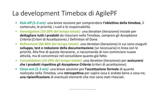 CC-BY-NC-NDSimone Onofri e Claudia Spagnuolo
La development Timebox di AgilePF
• Kick-off (1-3 ore): una breve sessione per comprendere l'obiettivo della timebox, il
contenuto, le priorità, i ruoli e le responsabilità.
• Investigation (10-20% del tempo totale): una iteration (iterazione) iniziale per
dettagliare tutti i prodotti da rilasciare nella Timebox, compresi gli Acceptance
Criteria (Criteri di Accettazione) / Definition of Done.
• Refinement (60-80% del tempo totale): una iteration (iterazione) in cui sono eseguiti
sviluppo, test e redazione della documentazione (se necessaria) in linea con le
priorità. Alla fine di questa iterazione, si raccomanda di non cominciare nuove
attività, ma di concentrasi nel consolidare quanto già fatto.
• Consolidation (10-20% del tempo totale): una iteration (iterazione) per assicurarsi
che i prodotti rispettino gli Acceptance Criteria (criteri di accettazione).
• Close-out (1-3 ore): una breve sessione per l'accettazione formale di quanto
realizzato nella Timebox, una retrospettiva per capire cosa è andato bene e cosa no;
una ripianificazione di eventuali elementi che non sono stati rilasciati.
 