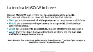 CC-BY-NC-NDSimone Onofri e Claudia Spagnuolo
La tecnica MoSCoW in breve
Usiamo MoSCoW, una tecnica per l’assegnazione delle priorità.
L’acronimo è ottenuto dai nomi attribuiti ai 4 livelli di priorità:
• Must per un elemento di vitale importanza che deve essere soddisfatto.
• Should per un elemento importante e in alta priorità che dovrebbe
essere soddisfatto.
• Could per un elemento desiderabile, ma non strettamente necessario.
• Won’t (have this time, but would like) per un elemento che non sarà
soddisfatto in questo momento.
Nota: Bisogna fare attenzione a chiarire cosa intendiamo per “this time”, per esempio in
questo incremento? In questo progetto?
 