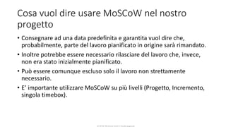 CC-BY-NC-NDSimone Onofri e Claudia Spagnuolo
Cosa vuol dire usare MoSCoW nel nostro
progetto
• Consegnare ad una data predefinita e garantita vuol dire che,
probabilmente, parte del lavoro pianificato in origine sarà rimandato.
• Inoltre potrebbe essere necessario rilasciare del lavoro che, invece,
non era stato inizialmente pianificato.
• Può essere comunque escluso solo il lavoro non strettamente
necessario.
• E’ importante utilizzare MoSCoW su più livelli (Progetto, Incremento,
singola timebox).
 