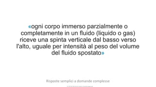 CC-BY-NC-NDSimone Onofri e Claudia Spagnuolo
«ogni corpo immerso parzialmente o
completamente in un fluido (liquido o gas)
riceve una spinta verticale dal basso verso
l'alto, uguale per intensità al peso del volume
del fluido spostato»
Risposte semplici a domande complesse
 
