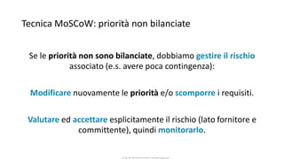 CC-BY-NC-NDSimone Onofri e Claudia Spagnuolo
Tecnica MoSCoW: priorità non bilanciate
Se le priorità non sono bilanciate, dobbiamo gestire il rischio
associato (e.s. avere poca contingenza):
Modificare nuovamente le priorità e/o scomporre i requisiti.
Valutare ed accettare esplicitamente il rischio (lato fornitore e
committente), quindi monitorarlo.
 
