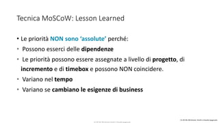 CC-BY-NC-NDSimone Onofri e Claudia Spagnuolo
Tecnica MoSCoW: Lesson Learned
• Le priorità NON sono ‘assolute’ perché:
• Possono esserci delle dipendenze
• Le priorità possono essere assegnate a livello di progetto, di
incremento e di timebox e possono NON coincidere.
• Variano nel tempo
• Variano se cambiano le esigenze di business
CC-BY-NC-NDSimone Onofri e Claudia Spagnuolo
 