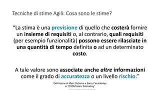 CC-BY-NC-NDSimone Onofri e Claudia Spagnuolo
Tecniche di stime Agili: Cosa sono le stime?
“La stima è una previsione di quello che costerà fornire
un insieme di requisiti o, al contrario, quali requisiti
(per esempio funzionalità) possono essere rilasciate in
una quantità di tempo definita o ad un determinato
costo.
A tale valore sono associate anche altre informazioni
come il grado di accuratezza o un livello rischio.”
Definizione di Mairi Osborne e Barry Fazackerley
in “DSDM Atern Estimating”
 