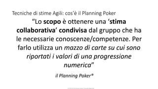 CC-BY-NC-NDSimone Onofri e Claudia Spagnuolo
Tecniche di stime Agili: cos’è il Planning Poker
il Planning Poker®
“Lo scopo è ottenere una ‘stima
collaborativa’ condivisa dal gruppo che ha
le necessarie conoscenze/competenze. Per
farlo utilizza un mazzo di carte su cui sono
riportati i valori di una progressione
numerica”
 