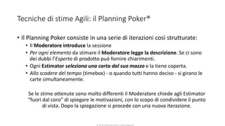 CC-BY-NC-NDSimone Onofri e Claudia Spagnuolo
Tecniche di stime Agili: il Planning Poker®
• Il Planning Poker consiste in una serie di iterazioni così strutturate:
• Il Moderatore introduce la sessione
• Per ogni elemento da stimare il Moderatore legge la descrizione. Se ci sono
dei dubbi l’Esperto di prodotto può fornire chiarimenti.
• Ogni Estimator seleziona una carta dal suo mazzo e la tiene coperta.
• Allo scadere del tempo (timebox) - o quando tutti hanno deciso - si girano le
carte simultaneamente.
Se le stime ottenute sono molto differenti il Moderatore chiede agli Estimator
“fuori dal coro” di spiegare le motivazioni, con lo scopo di condividere il punto
di vista. Dopo la spiegazione si procede con una nuova iterazione.
 
