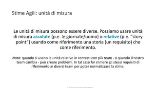 CC-BY-NC-NDSimone Onofri e Claudia Spagnuolo
Stime Agili: unità di misura
Le unità di misura possono essere diverse. Possiamo usare unità
di misura assolute (p.e. le giornate/uomo) o relative (p.e. “story
point”) usando come riferimento una storia (un requisito) che
come riferimento.
Nota: quando si usano le unità relative in contesti con più team - o quando il nostro
team cambia - può creare problemi. In tal caso far stimare gli stessi requisiti di
riferimento ai diversi team per poter normalizzare la stima.
 
