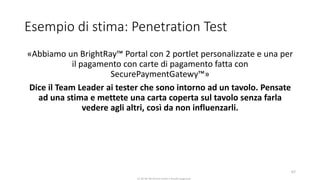 CC-BY-NC-NDSimone Onofri e Claudia Spagnuolo
Esempio di stima: Penetration Test
«Abbiamo un BrightRay™ Portal con 2 portlet personalizzate e una per
il pagamento con carte di pagamento fatta con
SecurePaymentGatewy™»
Dice il Team Leader ai tester che sono intorno ad un tavolo. Pensate
ad una stima e mettete una carta coperta sul tavolo senza farla
vedere agli altri, così da non influenzarli.
67
 